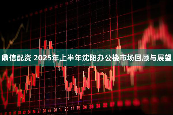 鼎信配资 2025年上半年沈阳办公楼市场回顾与展望