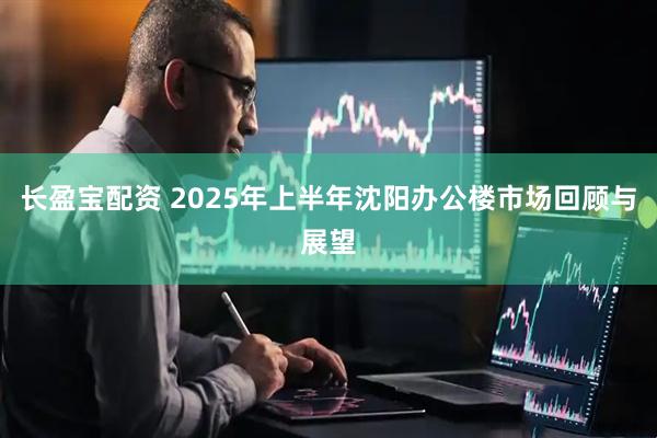 长盈宝配资 2025年上半年沈阳办公楼市场回顾与展望