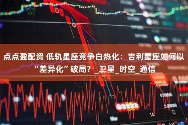 点点盈配资 低轨星座竞争白热化：吉利星座如何以“差异化”破局？_卫星_时空_通信