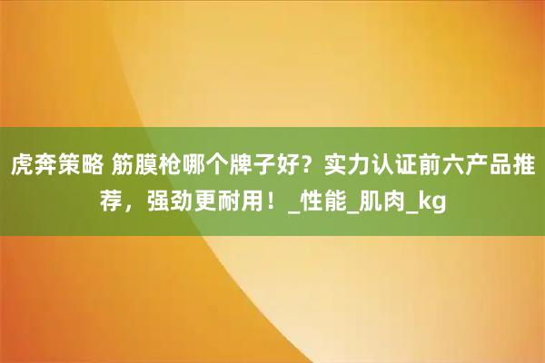 虎奔策略 筋膜枪哪个牌子好？实力认证前六产品推荐，强劲更耐用！_性能_肌肉_kg