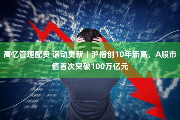 高忆管理配资 滚动更新丨沪指创10年新高，A股市值首次突破100万亿元