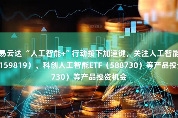 易云达 “人工智能+”行动按下加速键，关注人工智能ETF（159819）、科创人工智能ETF（588730）等产品投资机会