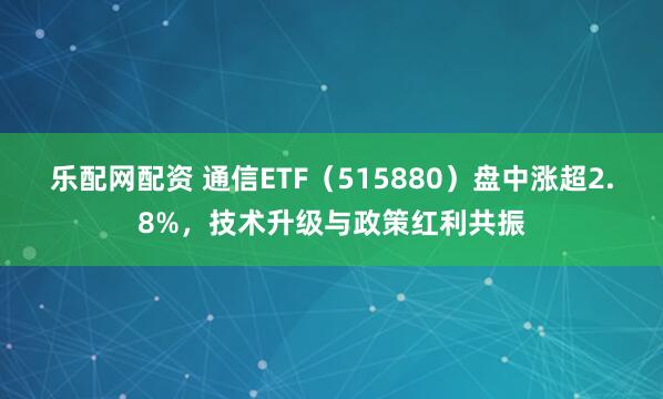 乐配网配资 通信ETF（515880）盘中涨超2.8%，技术升级与政策红利共振