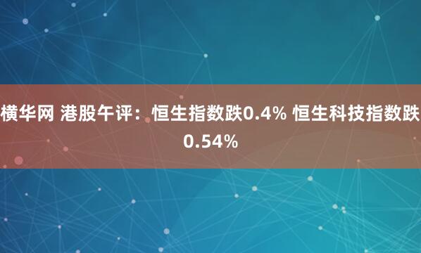 横华网 港股午评：恒生指数跌0.4% 恒生科技指数跌0.54%