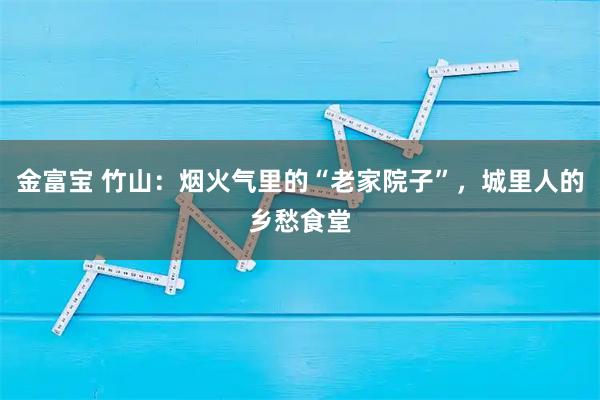 金富宝 竹山：烟火气里的“老家院子”，城里人的乡愁食堂