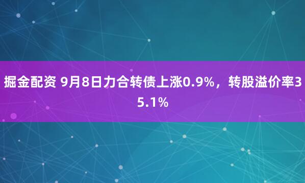 掘金配资 9月8日力合转债上涨0.9%，转股溢价率35.1%