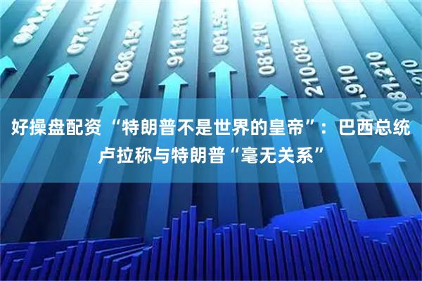 好操盘配资 “特朗普不是世界的皇帝”：巴西总统卢拉称与特朗普“毫无关系”