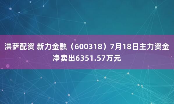 洪萨配资 新力金融（600318）7月18日主力资金净卖出6351.57万元