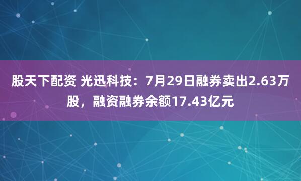 股天下配资 光迅科技：7月29日融券卖出2.63万股，融资融券余额17.43亿元