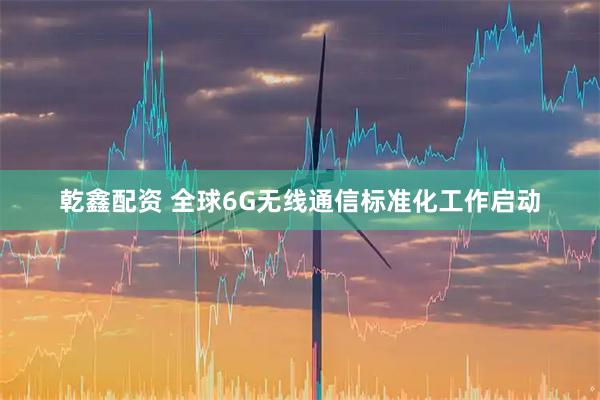 乾鑫配资 全球6G无线通信标准化工作启动