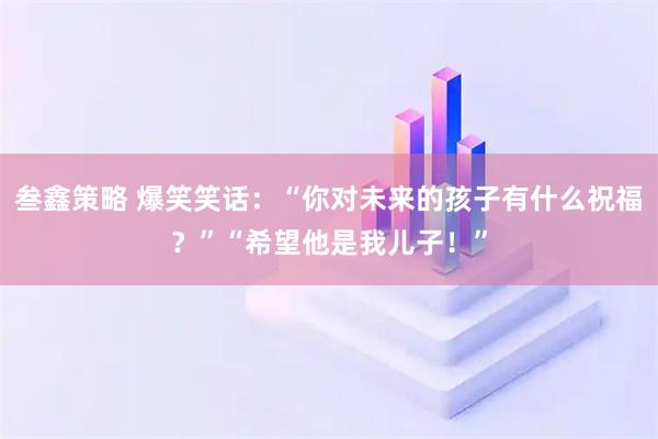 叁鑫策略 爆笑笑话：“你对未来的孩子有什么祝福？”“希望他是我儿子！”