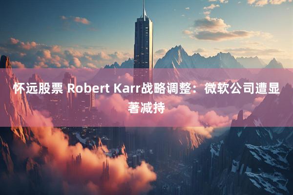 怀远股票 Robert Karr战略调整：微软公司遭显著减持
