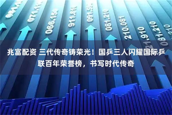 兆富配资 三代传奇铸荣光！国乒三人闪耀国际乒联百年荣誉榜，书写时代传奇