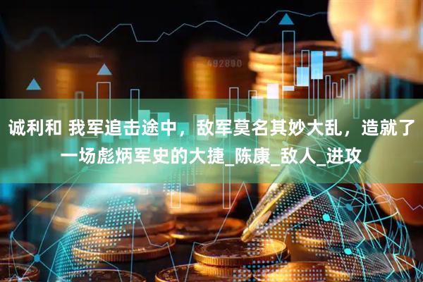 诚利和 我军追击途中，敌军莫名其妙大乱，造就了一场彪炳军史的大捷_陈康_敌人_进攻