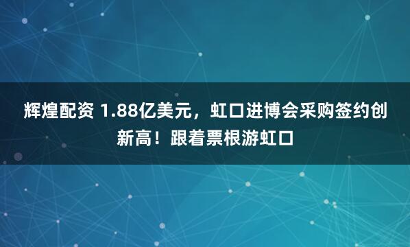 辉煌配资 1.88亿美元，虹口进博会采购签约创新高！跟着票根游虹口