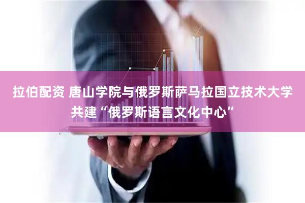 拉伯配资 唐山学院与俄罗斯萨马拉国立技术大学共建“俄罗斯语言文化中心”