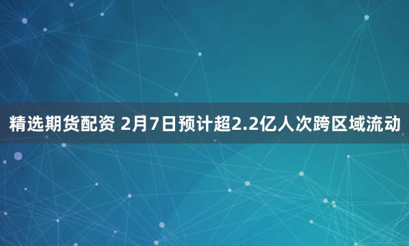 精选期货配资 2月7日预计超2.2亿人次跨区域流动